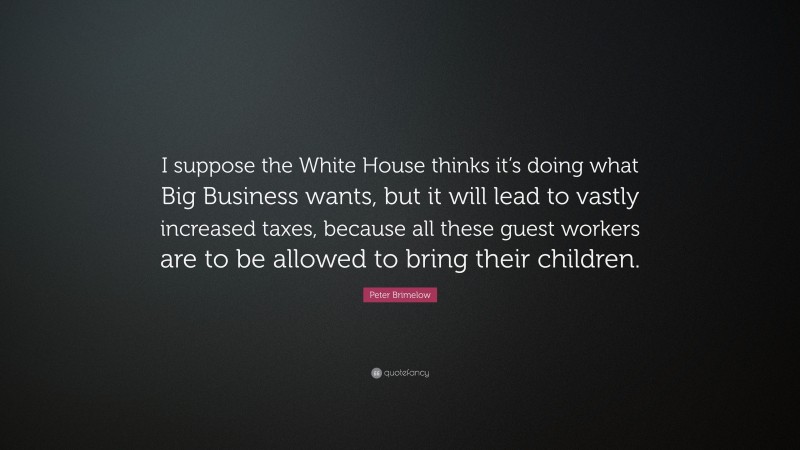 Peter Brimelow Quote: “I suppose the White House thinks it’s doing what Big Business wants, but it will lead to vastly increased taxes, because all these guest workers are to be allowed to bring their children.”