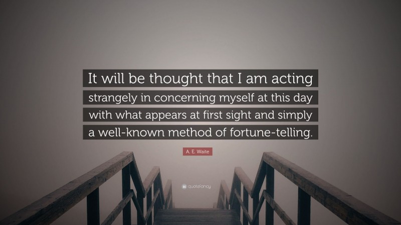 A. E. Waite Quote: “It will be thought that I am acting strangely in concerning myself at this day with what appears at first sight and simply a well-known method of fortune-telling.”