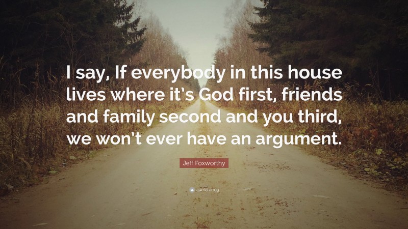 Jeff Foxworthy Quote: “I say, If everybody in this house lives where it’s God first, friends and family second and you third, we won’t ever have an argument.”