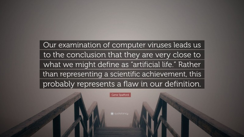 Gene Spafford Quote: “Our examination of computer viruses leads us to the conclusion that they are very close to what we might define as “artificial life.” Rather than representing a scientific achievement, this probably represents a flaw in our definition.”