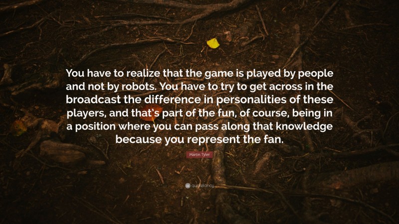 Martin Tyler Quote: “You have to realize that the game is played by people and not by robots. You have to try to get across in the broadcast the difference in personalities of these players, and that’s part of the fun, of course, being in a position where you can pass along that knowledge because you represent the fan.”