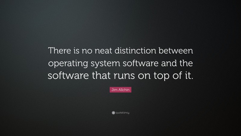 Jim Allchin Quote: “There is no neat distinction between operating system software and the software that runs on top of it.”