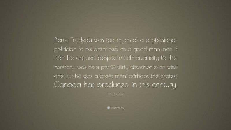 Peter Brimelow Quote: “Pierre Trudeau was too much of a professional politician to be described as a good man, nor, it can be argued despite much pubilicity to the contrary, was he a particularly clever or even wise one. But he was a great man, perhaps the gratest Canada has produced in this century.”