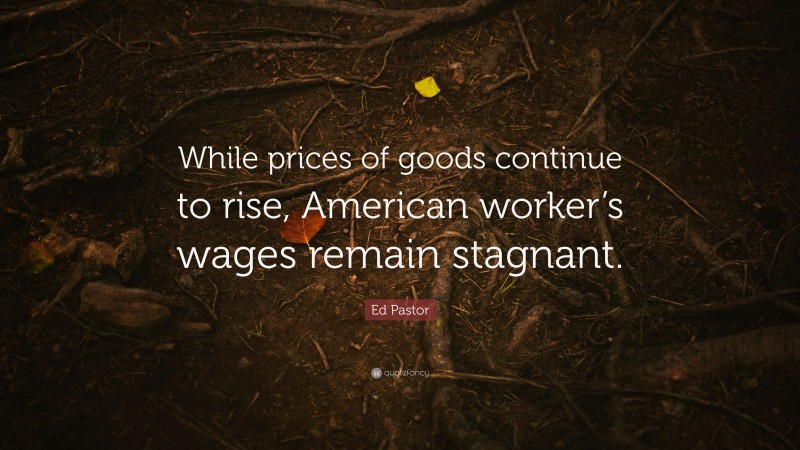 Ed Pastor Quote: “While prices of goods continue to rise, American worker’s wages remain stagnant.”
