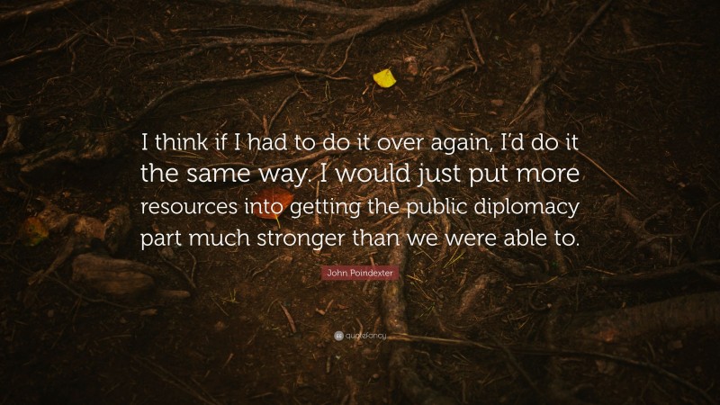 John Poindexter Quote: “I think if I had to do it over again, I’d do it the same way. I would just put more resources into getting the public diplomacy part much stronger than we were able to.”