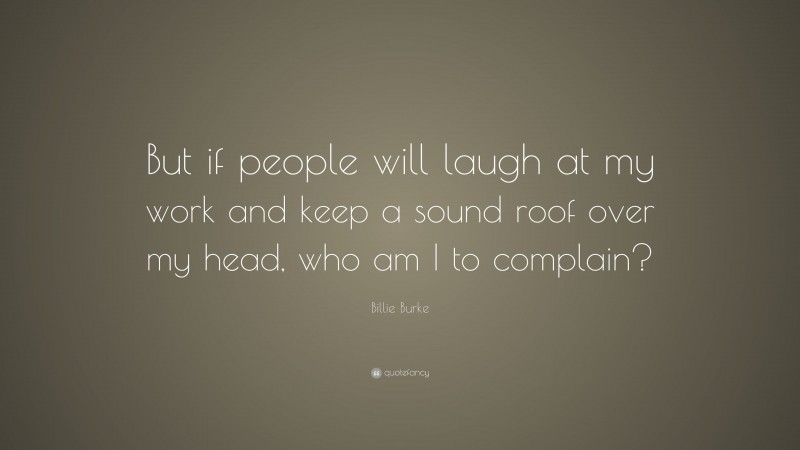 Billie Burke Quote: “But if people will laugh at my work and keep a sound roof over my head, who am I to complain?”
