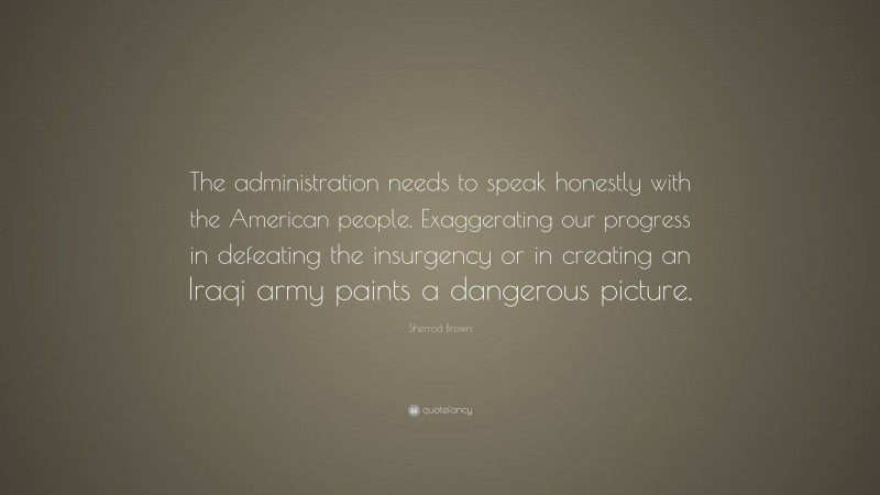 Sherrod Brown Quote: “The administration needs to speak honestly with the American people. Exaggerating our progress in defeating the insurgency or in creating an Iraqi army paints a dangerous picture.”