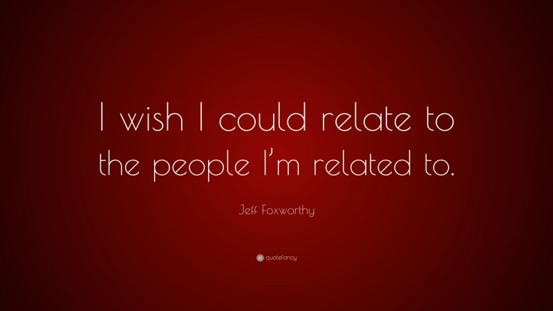 Jeff Foxworthy Quote: “I wish I could relate to the people I’m related to.”