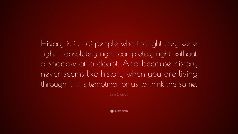 John D. Barrow Quote: “History is full of people who thought they were right – absolutely right, completely right, without a shadow of a doubt. And because history never seems like history when you are living through it, it is tempting for us to think the same.”