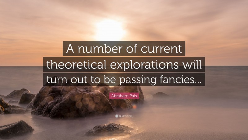 Abraham Pais Quote: “A number of current theoretical explorations will turn out to be passing fancies...”