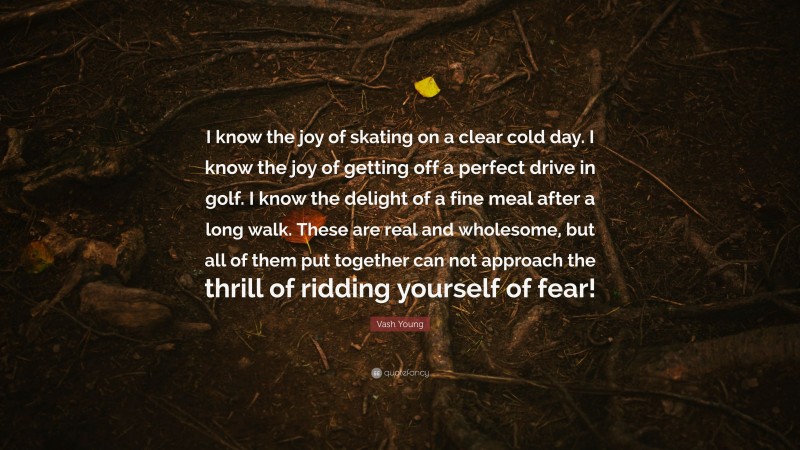 Vash Young Quote: “I know the joy of skating on a clear cold day. I know the joy of getting off a perfect drive in golf. I know the delight of a fine meal after a long walk. These are real and wholesome, but all of them put together can not approach the thrill of ridding yourself of fear!”