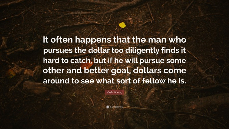 Vash Young Quote: “It often happens that the man who pursues the dollar too diligently finds it hard to catch, but if he will pursue some other and better goal, dollars come around to see what sort of fellow he is.”