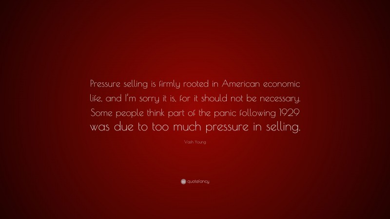 Vash Young Quote: “Pressure selling is firmly rooted in American economic life, and I’m sorry it is, for it should not be necessary. Some people think part of the panic following 1929 was due to too much pressure in selling.”
