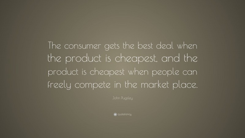John Pugsley Quote: “The consumer gets the best deal when the product is cheapest, and the product is cheapest when people can freely compete in the market place.”