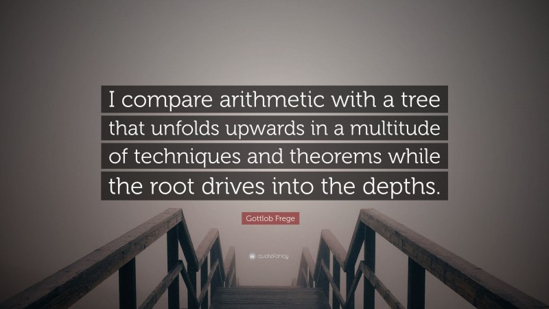 Gottlob Frege Quote: “I compare arithmetic with a tree that unfolds upwards in a multitude of techniques and theorems while the root drives into the depths.”