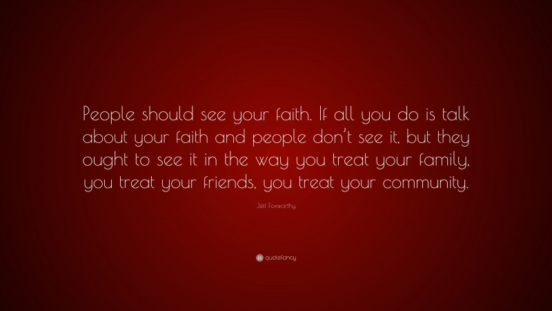 Jeff Foxworthy Quote: “People should see your faith. If all you do is talk about your faith and people don’t see it, but they ought to see it in the way you treat your family, you treat your friends, you treat your community.”