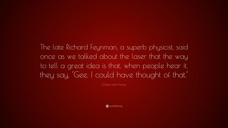 Charles Hard Townes Quote: “The late Richard Feynman, a superb physicist, said once as we talked about the laser that the way to tell a great idea is that, when people hear it, they say, ‘Gee, I could have thought of that.’”