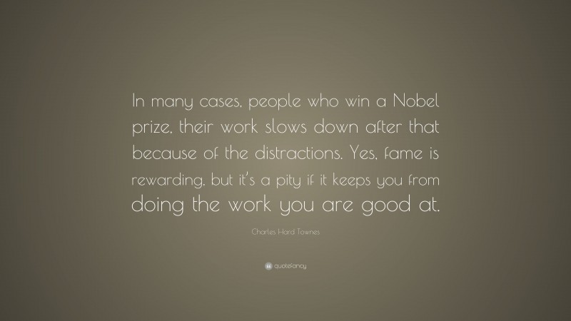 Charles Hard Townes Quote: “In many cases, people who win a Nobel prize, their work slows down after that because of the distractions. Yes, fame is rewarding, but it’s a pity if it keeps you from doing the work you are good at.”