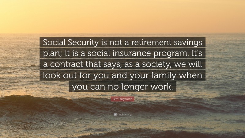 Jeff Bingaman Quote: “Social Security is not a retirement savings plan; it is a social insurance program. It’s a contract that says, as a society, we will look out for you and your family when you can no longer work.”
