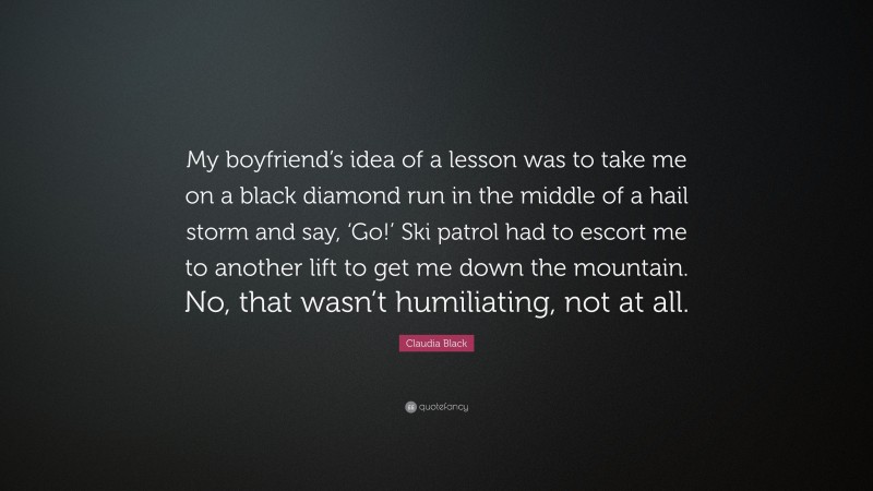 Claudia Black Quote: “My boyfriend’s idea of a lesson was to take me on a black diamond run in the middle of a hail storm and say, ‘Go!’ Ski patrol had to escort me to another lift to get me down the mountain. No, that wasn’t humiliating, not at all.”