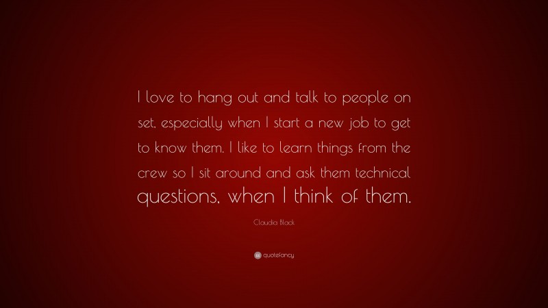 Claudia Black Quote: “I love to hang out and talk to people on set, especially when I start a new job to get to know them. I like to learn things from the crew so I sit around and ask them technical questions, when I think of them.”