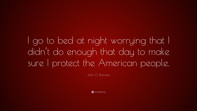 John O. Brennan Quote: “I go to bed at night worrying that I didn’t do enough that day to make sure I protect the American people.”