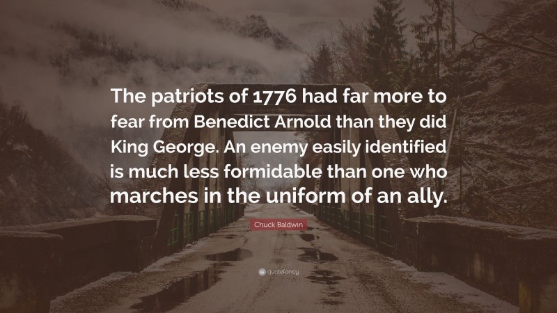 Chuck Baldwin Quote: “The patriots of 1776 had far more to fear from Benedict Arnold than they did King George. An enemy easily identified is much less formidable than one who marches in the uniform of an ally.”