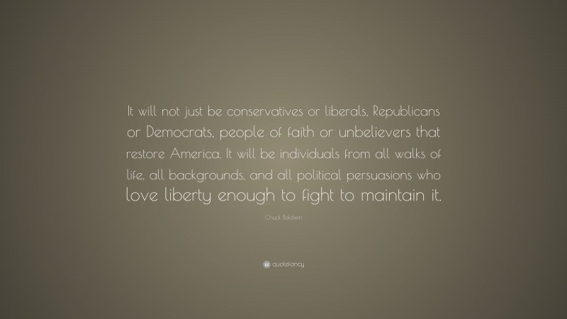 Chuck Baldwin Quote: “It will not just be conservatives or liberals, Republicans or Democrats, people of faith or unbelievers that restore America. It will be individuals from all walks of life, all backgrounds, and all political persuasions who love liberty enough to fight to maintain it.”