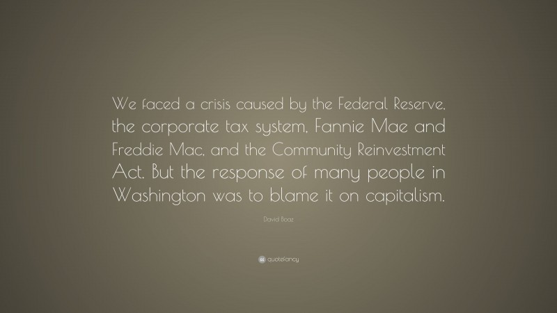David Boaz Quote: “We faced a crisis caused by the Federal Reserve, the corporate tax system, Fannie Mae and Freddie Mac, and the Community Reinvestment Act. But the response of many people in Washington was to blame it on capitalism.”