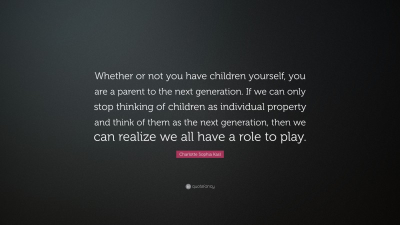 Charlotte Sophia Kasl Quote: “Whether or not you have children yourself, you are a parent to the next generation. If we can only stop thinking of children as individual property and think of them as the next generation, then we can realize we all have a role to play.”