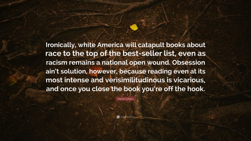 Marita Golden Quote: “Ironically, white America will catapult books about race to the top of the best-seller list, even as racism remains a national open wound. Obsession ain’t solution, however, because reading even at its most intense and verisimilitudinous is vicarious, and once you close the book you’re off the hook.”