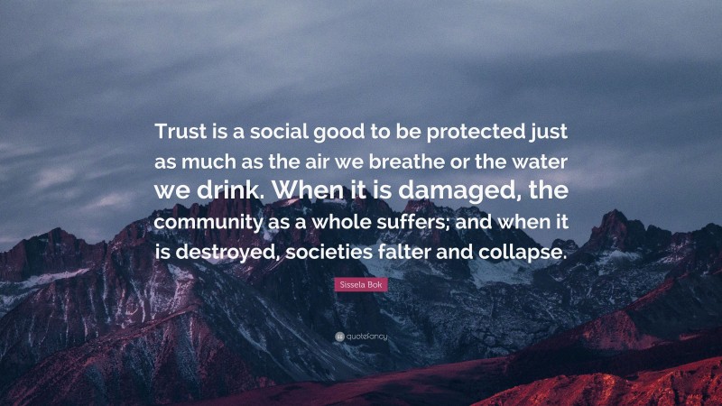 Sissela Bok Quote: “Trust is a social good to be protected just as much as the air we breathe or the water we drink. When it is damaged, the community as a whole suffers; and when it is destroyed, societies falter and collapse.”