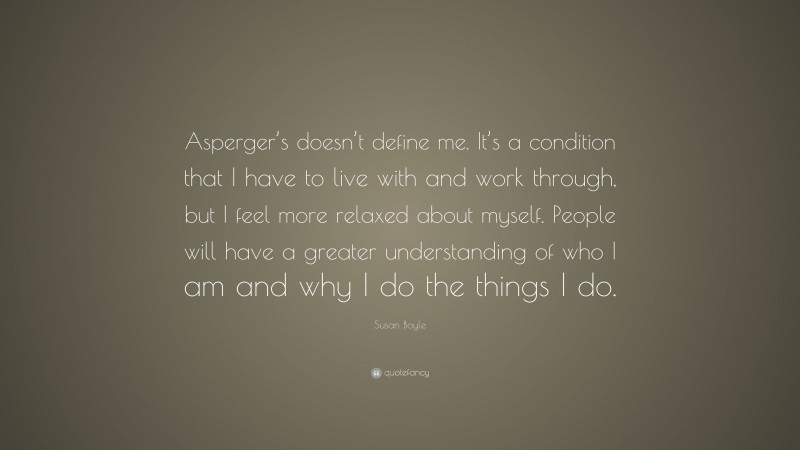 Susan Boyle Quote: “Asperger’s doesn’t define me. It’s a condition that I have to live with and work through, but I feel more relaxed about myself. People will have a greater understanding of who I am and why I do the things I do.”