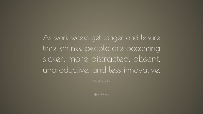 Brigid Schulte Quote: “As work weeks get longer and leisure time shrinks, people are becoming sicker, more distracted, absent, unproductive, and less innovative.”