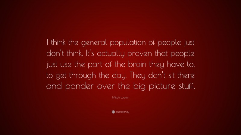 Mitch Lucker Quote: “I think the general population of people just don’t think. It’s actually proven that people just use the part of the brain they have to, to get through the day. They don’t sit there and ponder over the big picture stuff.”