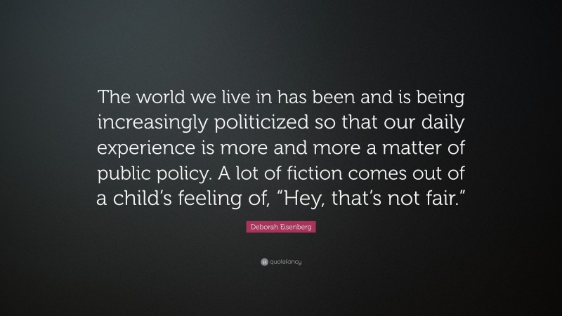 Deborah Eisenberg Quote: “The world we live in has been and is being increasingly politicized so that our daily experience is more and more a matter of public policy. A lot of fiction comes out of a child’s feeling of, “Hey, that’s not fair.””