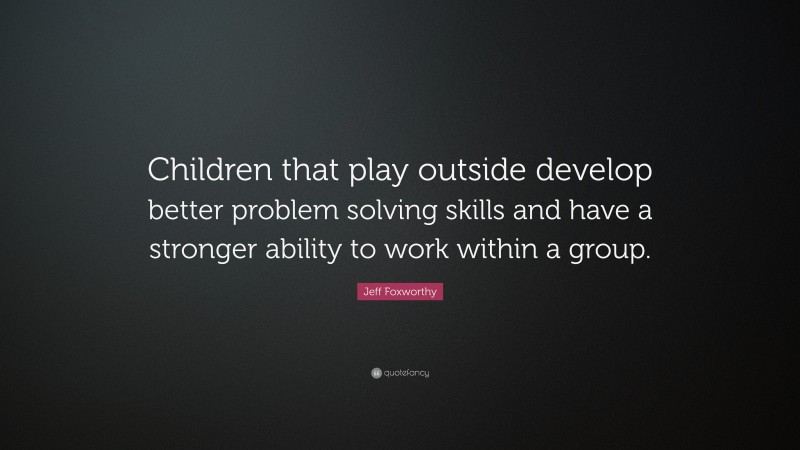 Jeff Foxworthy Quote: “Children that play outside develop better problem solving skills and have a stronger ability to work within a group.”