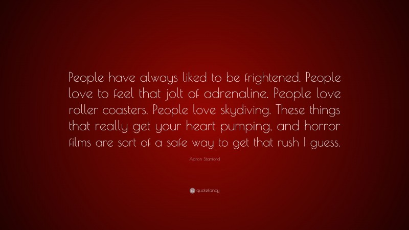 Aaron Stanford Quote: “People have always liked to be frightened. People love to feel that jolt of adrenaline. People love roller coasters. People love skydiving. These things that really get your heart pumping, and horror films are sort of a safe way to get that rush I guess.”