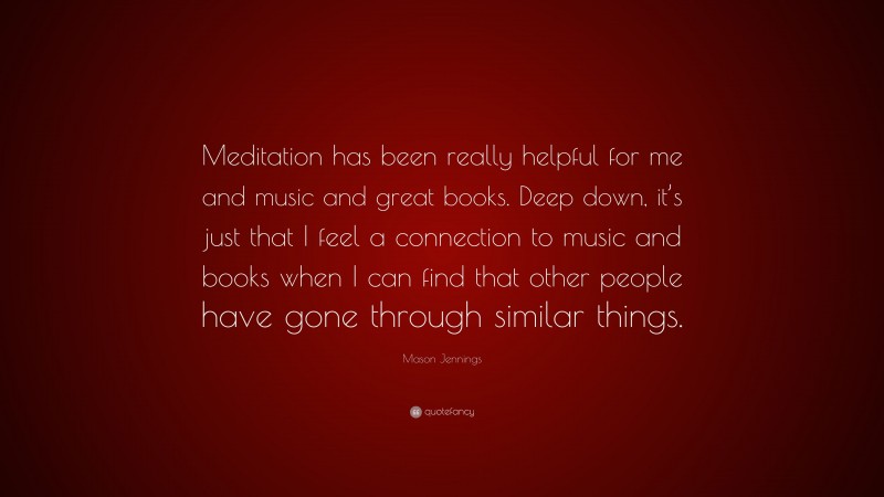 Mason Jennings Quote: “Meditation has been really helpful for me and music and great books. Deep down, it’s just that I feel a connection to music and books when I can find that other people have gone through similar things.”
