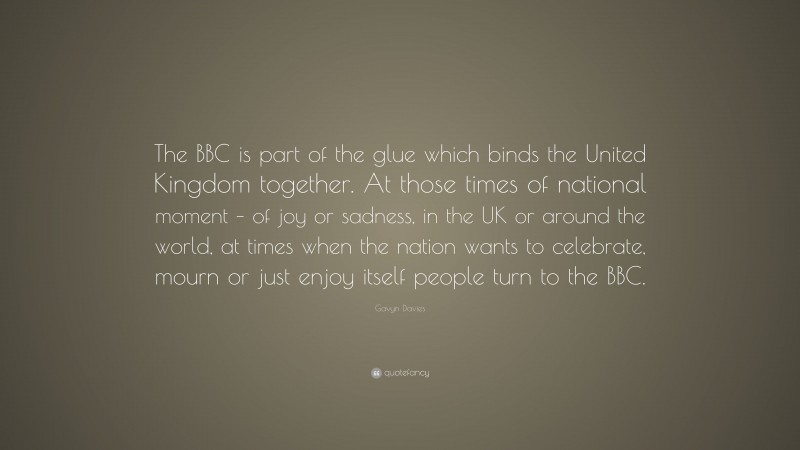 Gavyn Davies Quote: “The BBC is part of the glue which binds the United Kingdom together. At those times of national moment – of joy or sadness, in the UK or around the world, at times when the nation wants to celebrate, mourn or just enjoy itself people turn to the BBC.”