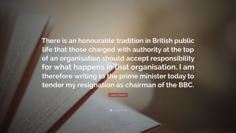 Gavyn Davies Quote: “There is an honourable tradition in British public life that those charged with authority at the top of an organisation should accept responsibility for what happens in that organisation. I am therefore writing to the prime minister today to tender my resignation as chairman of the BBC.”
