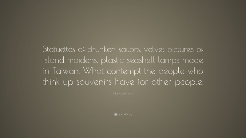 Diane Johnson Quote: “Statuettes of drunken sailors, velvet pictures of island maidens, plastic seashell lamps made in Taiwan. What contempt the people who think up souvenirs have for other people.”