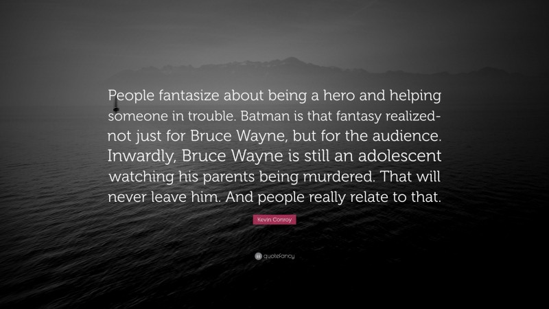 Kevin Conroy Quote: “People fantasize about being a hero and helping someone in trouble. Batman is that fantasy realized-not just for Bruce Wayne, but for the audience. Inwardly, Bruce Wayne is still an adolescent watching his parents being murdered. That will never leave him. And people really relate to that.”