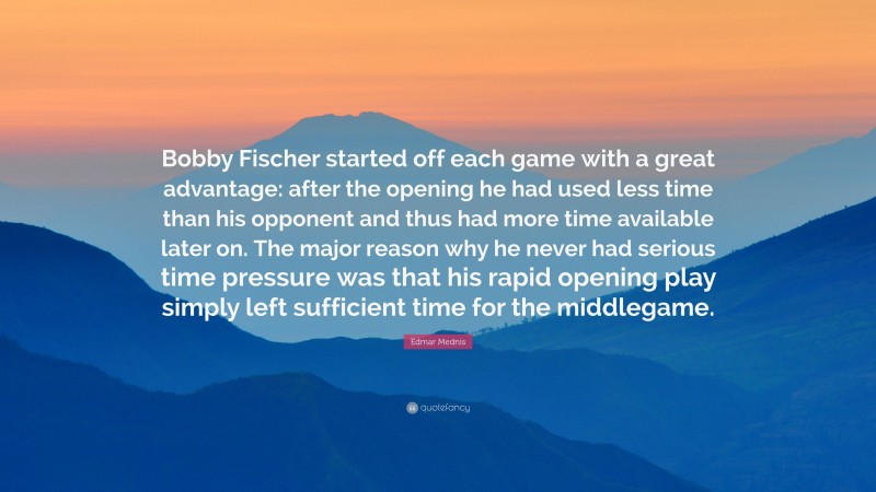 Edmar Mednis Quote: “Bobby Fischer started off each game with a great advantage: after the opening he had used less time than his opponent and thus had more time available later on. The major reason why he never had serious time pressure was that his rapid opening play simply left sufficient time for the middlegame.”