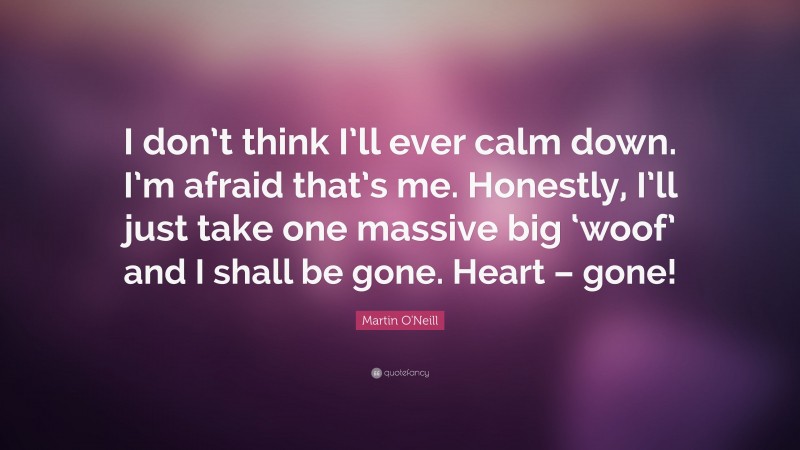 Martin O'Neill Quote: “I don’t think I’ll ever calm down. I’m afraid that’s me. Honestly, I’ll just take one massive big ‘woof’ and I shall be gone. Heart – gone!”