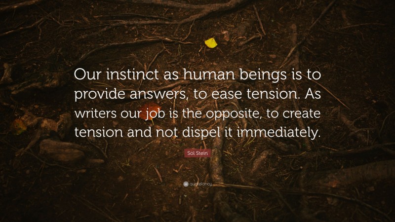 Sol Stein Quote: “Our instinct as human beings is to provide answers, to ease tension. As writers our job is the opposite, to create tension and not dispel it immediately.”