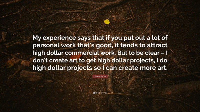 Chase Jarvis Quote: “My experience says that if you put out a lot of personal work that’s good, it tends to attract high dollar commercial work. But to be clear – I don’t create art to get high dollar projects, I do high dollar projects so I can create more art.”