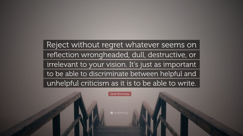 Janet Burroway Quote: “Reject without regret whatever seems on reflection wrongheaded, dull, destructive, or irrelevant to your vision. It’s just as important to be able to discriminate between helpful and unhelpful criticism as it is to be able to write.”