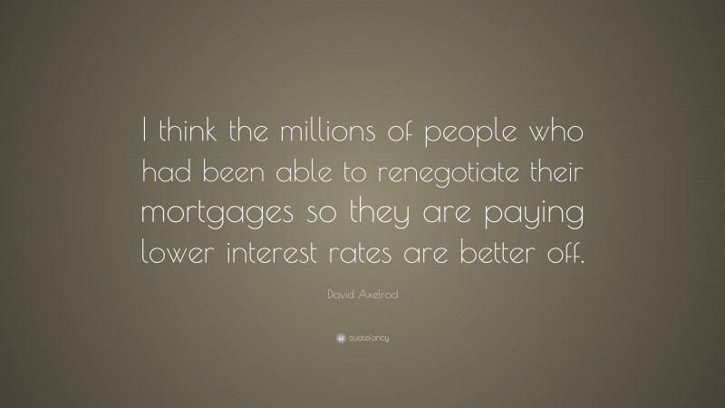 David Axelrod Quote: “I think the millions of people who had been able to renegotiate their mortgages so they are paying lower interest rates are better off.”