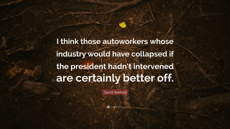 David Axelrod Quote: “I think those autoworkers whose industry would have collapsed if the president hadn’t intervened are certainly better off.”